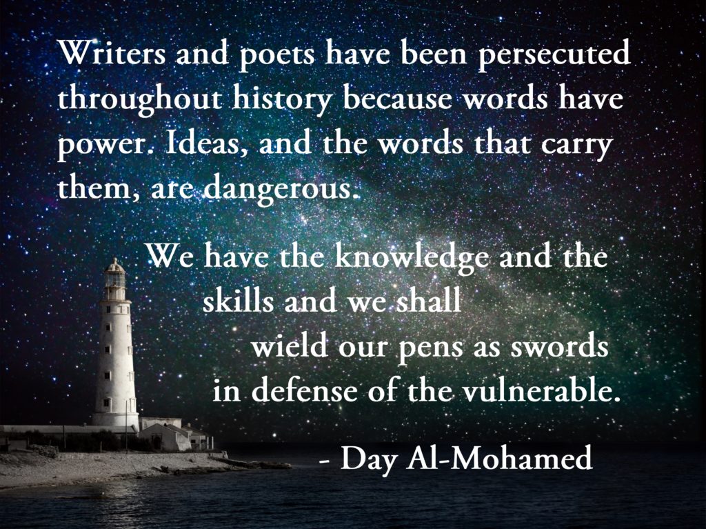 Writers and poets have been persecuted throughout history because words have power. Ideas, and the words that carry them, are dangerous. We have the knowledge and the skills and we shall wield our pens as swords in defense of the vulnerable. - Day Al-Mohamed